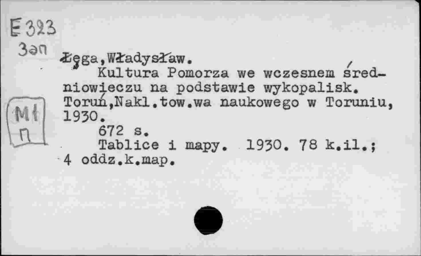 ﻿
-Sjga, W^adysîaw.	z
Kultura Pomorza we wczesnem sred-niowieczu na podstawie wykopalisk.
~T Torun,Nakl.tow.wa naukowego w Toruniu bd 1930.
n	672 s.
*■ Tablice і тару. 1930. 78 к.il.;
4 oddz.k.map.